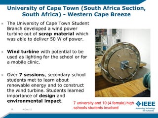 University of Cape Town (South Africa Section,
     South Africa) - Western Cape Breeze
The University of Cape Town Student
Branch developed a wind power
turbine out of scrap material which
was able to deliver 50 W of power.

Wind turbine with potential to be
used as lighting for the school or for
a mobile clinic.

Over 7 sessions, secondary school
students met to learn about
renewable energy and to construct
the wind turbine. Students learned
importance of design and
environmental impact.         7 university and 10 (4 female) high
 18    4-Dec-12
                                  schools students involved
 