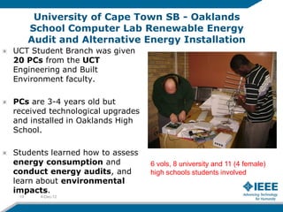 University of Cape Town SB - Oaklands
      School Computer Lab Renewable Energy
      Audit and Alternative Energy Installation
UCT Student Branch was given
20 PCs from the UCT
Engineering and Built
Environment faculty.

PCs are 3-4 years old but
received technological upgrades
and installed in Oaklands High
School.

Students learned how to assess
energy consumption and            6 vols, 8 university and 11 (4 female)
conduct energy audits, and        high schools students involved
learn about environmental
impacts.
 19     4-Dec-12
 