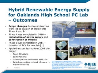 Hybrid Renewable Energy Supply
     for Oaklands High School PC Lab
     – Outcomes
     Scope changes due to construction
     work led to division of project into
     Phase A and B
     Phase A was completed in 2010 –
     installation of power supply and
     construction of models
     Phase B was completed in 2011 –
     donation of PC’s for new lab [1]
     Applied lessons learnt from 2009 pilot
     project
      –   Team Structure
      –   Early Planning
      –   Careful partner and school selection
                                                   [1] D. Oyedokun, N-A. Ampofo-Anti, S. Sinha, “Hybrid
      –   Relied on existing network of contacts   Renewable Energy Used to Power Computer Laboratory:
          within University                        A Project by University of Cape Town IEEE Student
                                                   Branch,” Proceedings: IEEE Global Humanitarian
20         12/4/2012                               Technology Conference (GHTC), 30 Oct. - 1 Nov. 2011,
                                                   Seattle, pp. 131 - 136.
 