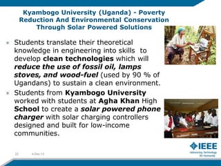 Kyambogo University (Uganda) - Poverty
     Reduction And Environmental Conservation
         Through Solar Powered Solutions

Students translate their theoretical
knowledge in engineering into skills to
develop clean technologies which will
reduce the use of fossil oil, lamps
stoves, and wood-fuel (used by 90 % of
Ugandans) to sustain a clean environment.
Students from Kyambogo University
worked with students at Agha Khan High
School to create a solar powered phone
charger with solar charging controllers
designed and built for low-income
communities.

22      4-Dec-12
 
