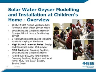 Solar Water Geyser Modelling
     and Installation at Children’s
     Home - Overview
      2011/12 UCT Project yielded a fully
      functional solar water geyser model
      Emasithandane Children’s Home in
      Nyanga did not have a functioning
      geyser
      2 High Schools participated including
      students staying at the home
      High School Learner Roles: Design
      and Construct model 25 L geyser
      NGO Partners: Crossing Borders,
      Emasithandane Children’s Home
      Raised over $50,000 funding from
      Crossing Borders, Stuttgart and local
      firms: MLT, Hills Solar, Eskom,
      Solaire Direct
23     12/4/2012
 