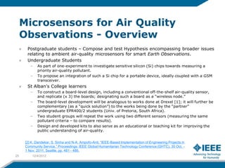 Microsensors for Air Quality
     Observations - Overview
       Postgraduate students – Compose and test Hypothesis encompassing broader issues
       relating to ambient air-quality microsensors for smart Earth Observations.
       Undergraduate Students
         –   As part of one-experiment to investigate sensitive silicon (Si) chips towards measuring a
             priority air-quality pollutant.
         –   To propose an integration of such a Si chip for a portable device, ideally coupled with a GSM
             transceiver.
       St Alban’s College learners
         –   To construct a board-level design, including a conventional off-the-shelf air-quality sensor,
             and replicate (x 3) the boards; designating such a board as a “wireless node.”
         –   The board-level development will be analogous to works done at Drexel [1]; it will further be
             complementary (as a “quick solution”) to the works being done by the “partner”
             undergraduate EPR400/2 students (Univ. of Pretoria, South Africa).
         –   Two student groups will repeat the work using two different sensors (measuring the same
             pollutant criteria – to compare results).
         –   Design and developed kits to also serve as an educational or teaching kit for improving the
             public understanding of air-quality.


      [2] K. Dandekar, S. Sinha and N-A. Ampofo-Anti, “IEEE-Based Implementation of Engineering Projects in
      Community Service,” Proceedings: IEEE Global Humanitarian Technology Conference (GHTC), 30 Oct. -
      1 Nov. 2011, Seattle, pp. 481 - 486.
25        12/4/2012
 