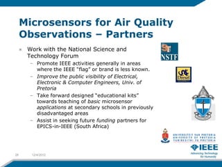 Microsensors for Air Quality
     Observations – Partners
      Work with the National Science and
      Technology Forum
       – Promote IEEE activities generally in areas
         where the IEEE “flag” or brand is less known.
       – Improve the public visibility of Electrical,
         Electronic & Computer Engineers, Univ. of
         Pretoria
       – Take forward designed “educational kits”
         towards teaching of basic microsensor
         applications at secondary schools in previously
         disadvantaged areas
       – Assist in seeking future funding partners for
         EPICS-in-IEEE (South Africa)




26     12/4/2012
 