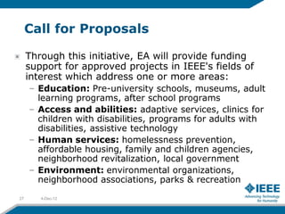 Call for Proposals

     Through this initiative, EA will provide funding
     support for approved projects in IEEE's fields of
     interest which address one or more areas:
     – Education: Pre-university schools, museums, adult
       learning programs, after school programs
     – Access and abilities: adaptive services, clinics for
       children with disabilities, programs for adults with
       disabilities, assistive technology
     – Human services: homelessness prevention,
       affordable housing, family and children agencies,
       neighborhood revitalization, local government
     – Environment: environmental organizations,
       neighborhood associations, parks & recreation
27      4-Dec-12
 