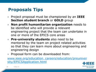 Proposals Tips
    Project proposal must be championed by an IEEE
    Section student branch or GOLD group
    Non profit humanitarian organization needs to
    be identified who will provide a relevant
    engineering project that the team can undertake in
    one or more of the EPICS core areas
    Pre-university students also need to be
    mentored by the team on project related activities
    so that they can learn more about engineering and
    engineering design
    Proposal form can be downloaded from:
 www.ieee.org/education_careers/education/preuniver
 sity/EPICSApplication.html
28     4-Dec-12
 