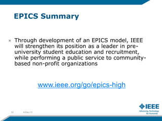 EPICS Summary


     Through development of an EPICS model, IEEE
     will strengthen its position as a leader in pre-
     university student education and recruitment,
     while performing a public service to community-
     based non-profit organizations



                   www.ieee.org/go/epics-high


32      4-Dec-12
 