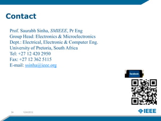 Contact
Prof. Saurabh Sinha, SMIEEE, Pr Eng
Group Head: Electronics & Microelectronics
Dept.: Electrical, Electronic & Computer Eng.
University of Pretoria, South Africa
Tel: +27 12 420 2950
Fax: +27 12 362 5115
E-mail: ssinha@ieee.org




 34   12/4/2012
 