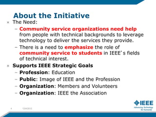 About the Initiative
    The Need:
     – Community service organizations need help
       from people with technical backgrounds to leverage
       technology to deliver the services they provide.
     – There is a need to emphasize the role of
       community service to students in IEEE’s fields
       of technical interest.
    Supports IEEE Strategic Goals
     – Profession: Education
     – Public: Image of IEEE and the Profession
     – Organization: Members and Volunteers
     – Organization: IEEE the Association


4      12/4/2012
 