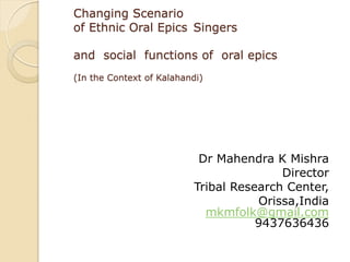 Changing Scenario
of Ethnic Oral Epics Singers
and social functions of oral epics
(In the Context of Kalahandi)
Dr Mahendra K Mishra
Director
Tribal Research Center,
Orissa,India
mkmfolk@gmail.com
9437636436
 
