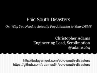 Epic South Disasters
Or: Why You Need to Actually Pay Attention to Your DBMS
http://todaysmeet.com/epic-south-disasters
Christopher Adams
Engineering Lead, Scrollmotion
@adamsc64
http://todaysmeet.com/epic-south-disasters
https://github.com/adamsc64/epic-south-disasters
 