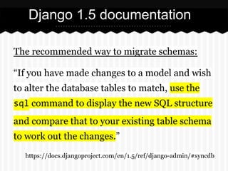 Django 1.5 documentation
The recommended way to migrate schemas:
“If you have made changes to a model and wish
to alter th...