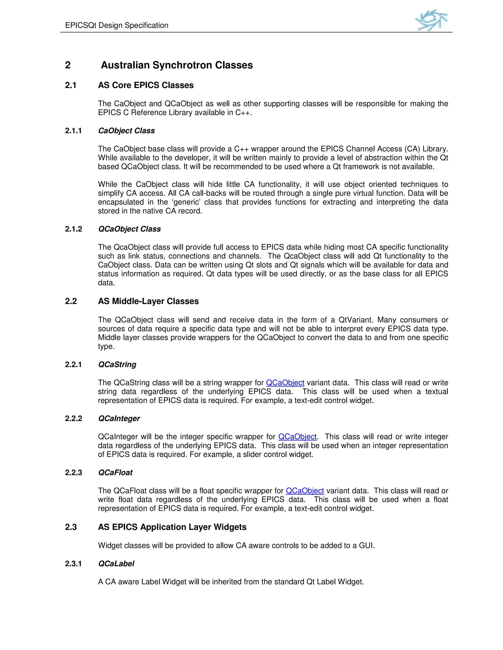 EPICSQt Design Specification
2 Australian Synchrotron
2.1 AS Core EPICS Classes
The CaObject and QCaObject as well as other supporting classes will be responsible for making the
EPICS C Reference Library available in C++.
2.1.1 CaObject Class
The CaObject base class will provide
While available to the developer, it
based QCaObject class. It will be
While the CaObject class will hide
simplify CA access. All CA call
encapsulated in the ‘generic’ class th
stored in the native CA record.
2.1.2 QCaObject Class
The QcaObject class will provide
such as link status, connections and channels.
CaObject class. Data can be written using
status information as required. Qt data types
data.
2.2 AS Middle-Layer Classes
The QCaObject class will send and receive
sources of data require a specific
Middle layer classes provide wrappers for the QCaO
type.
2.2.1 QCaString
The QCaString class will be a s
string data regardless of the underlying EPICS data.
representation of EPICS data i
2.2.2 QCaInteger
QCaInteger will be the integer specific wrapper for
data regardless of the underlying EPICS data.
of EPICS data is required. For example, a slider control
2.2.3 QCaFloat
The QCaFloat class will be a float specific wrapper for
write float data regardless of the underlying EPICS data.
representation of EPICS data is r
2.3 AS EPICS Application Layer Widgets
Widget classes will be provided to allow CA aware controls to be added to a GUI.
2.3.1 QCaLabel
A CA aware Label Widget will be
Australian Synchrotron Classes
Object and QCaObject as well as other supporting classes will be responsible for making the
EPICS C Reference Library available in C++.
will provide a C++ wrapper around the EPICS Channel Access (
While available to the developer, it will be written mainly to provide a level of abstraction within the Qt
will be recommended to be used where a Qt framework is not av
will hide little CA functionality, it will use object oriented techniques to
simplify CA access. All CA call-backs will be routed through a single pure virtual function. Data
encapsulated in the ‘generic’ class that provides functions for extracting and interpreting the data
stored in the native CA record.
will provide full access to EPICS data while hiding most CA specific functionality
such as link status, connections and channels. The QcaObject class will add Qt functionali
CaObject class. Data can be written using Qt slots and Qt signals which will be avai
status information as required. Qt data types will be used directly, or as the base class for all EPICS
lasses
ct class will send and receive data in the form of a QtVariant. Many consumers or
specific data type and will not be able to interpret every EPICS data type.
Middle layer classes provide wrappers for the QCaObject to convert the data to and
a string wrapper for QCaObject variant data. This class will read or write
string data regardless of the underlying EPICS data. This class will be used when a textual
tion of EPICS data is required. For example, a text-edit control widget.
nteger specific wrapper for QCaObject. This class will read or writ
ss of the underlying EPICS data. This class will be used when an integer representation
of EPICS data is required. For example, a slider control widget.
The QCaFloat class will be a float specific wrapper for QCaObject variant data. This class will read or
write float data regardless of the underlying EPICS data. This class will be used when a float
representation of EPICS data is required. For example, a text-edit control widget.
EPICS Application Layer Widgets
provided to allow CA aware controls to be added to a GUI.
will be inherited from the standard Qt Label Widget.
Object and QCaObject as well as other supporting classes will be responsible for making the
EPICS Channel Access (CA) Library.
written mainly to provide a level of abstraction within the Qt
recommended to be used where a Qt framework is not available.
use object oriented techniques to
routed through a single pure virtual function. Data will be
at provides functions for extracting and interpreting the data
full access to EPICS data while hiding most CA specific functionality
Qt functionality to the
available for data and
used directly, or as the base class for all EPICS
data in the form of a QtVariant. Many consumers or
every EPICS data type.
bject to convert the data to and from one specific
This class will read or write
used when a textual
This class will read or write integer
used when an integer representation
This class will read or
This class will be used when a float
provided to allow CA aware controls to be added to a GUI.
 