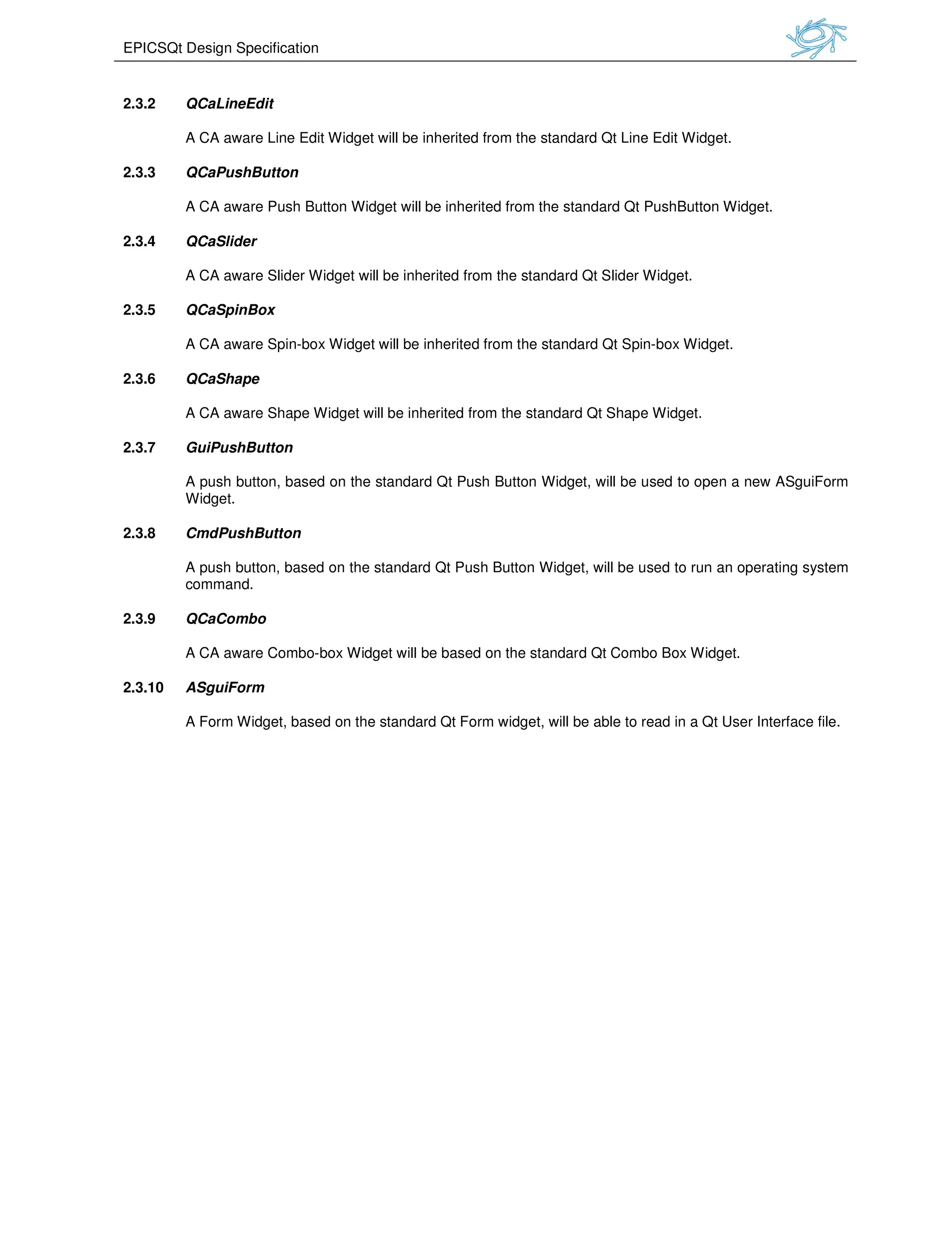 EPICSQt Design Specification
2.3.2 QCaLineEdit
A CA aware Line Edit Widget
2.3.3 QCaPushButton
A CA aware Push Button Widget
2.3.4 QCaSlider
A CA aware Slider Widget will be
2.3.5 QCaSpinBox
A CA aware Spin-box Widget
2.3.6 QCaShape
A CA aware Shape Widget will be
2.3.7 GuiPushButton
A push button, based on the standard Qt Push Button Widget,
Widget.
2.3.8 CmdPushButton
A push button, based on the standard Qt Push Button Widget,
command.
2.3.9 QCaCombo
A CA aware Combo-box Widget
2.3.10 ASguiForm
A Form Widget, based on the standard Qt Form
will be inherited from the standard Qt Line Edit Widget
A CA aware Push Button Widget will be inherited from the standard Qt PushButton Widget.
will be inherited from the standard Qt Slider Widget.
will be inherited from the standard Qt Spin-box Widget.
will be inherited from the standard Qt Shape Widget.
A push button, based on the standard Qt Push Button Widget, will be used to open a new
A push button, based on the standard Qt Push Button Widget, will be used to run
x Widget will be based on the standard Qt Combo Box Widget.
on the standard Qt Form widget, will be able to read in a Qt User Interface file
inherited from the standard Qt Line Edit Widget.
inherited from the standard Qt PushButton Widget.
ox Widget.
used to open a new ASguiForm
used to run an operating system
on the standard Qt Combo Box Widget.
read in a Qt User Interface file.
 
