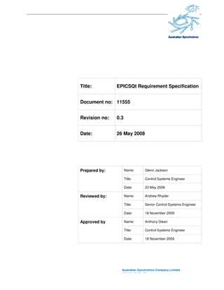 Title:
Document no:
Revision no:
Date:
Prepared by:
Reviewed by:
Approved by
Title: EPICSQt Requirement Specification
Document no: 11555
Revision no: 0.3
Date: 26 May 2008
Australian Synchrotron Company Limited
ABN 52 126 531 271
Prepared by: Name: Glenn Jackson
Title: Control System
Date: 23 May 2008
Reviewed by: Name: Andrew Rhyder
Title: Senior Control System
Date: 18 November 200
Approved by Name: Anthony Owen
Title: Control Systems Engineer
Date: 18 November 200
EPICSQt Requirement Specification
Australian Synchrotron Company Limited
Glenn Jackson
Control Systems Engineer
Andrew Rhyder
Control Systems Engineer
2009
Anthony Owen
Control Systems Engineer
2009
 