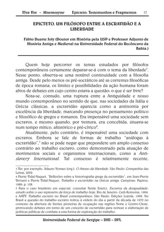 Viva Vox - Mnemosyne               Epicteto: Testemunhos e Fragmentos                12


            EPICTETO, UM FILÓSOFO ENTRE A ESCRAVIDÃO E A
                            LIBERDADE

     Fábio Duarte Joly (Doutor em História pela USP e Professor Adjunto de
       História Antiga e Medieval na Universidade Federal do Recôncavo da
                                                                    Bahia.)



      Quem hoje percorrer os temas estudados por filósofos
contemporâneos certamente deparar-se-á com o tema da liberdade3.
Nesse ponto, observa-se uma notável continuidade com a filosofia
antiga. Desde pelo menos os pré-socráticos até as correntes filosóficas
de época romana, os limites e possibilidades da ação humana foram
alvos de debates em cujo centro estava a questão: o que é ser livre?
      Nota-se, contudo, uma ruptura entre a Antiguidade e nosso
mundo contemporâneo no sentido de que, nas sociedades da Itália e
Grécia clássicas, a escravidão aparecia como a antinomia por
excelência da liberdade, marcando presença no pensamento político
e filosófico de gregos e romanos. Era impensável uma sociedade sem
escravos, e mesmo quando, por ventura, era concebida, situava-se
num tempo mítico, ahistórico e pré-cívico4.
      Atualmente, pelo contrário, é impensável uma sociedade com
escravos. Embora se fale de formas de trabalho “análogas à
escravidão”,5 não se pode negar que prepondere um amplo consenso
contrário ao trabalho escravo, como demonstrado pela atuação de
movimentos sociais e organismos internacionais, como a Anti-
slavery International. Tal consenso é relativamente recente,

3 Ver, por exemplo, Adauto Novaes (org.). O Avesso da liberdade. São Paulo: Companhia das
Letras, 2002.
4 Pierre Vidal-Naquet, “Reflexões sobre a historiografia grega da escravidão”, em Jean-Pierre
Vernant e Pierre Vidal-Naquet, Trabalho e escravidão na Grécia antiga. Campinas: Papirus,
1989, p. 108.
5 Para o caso brasileiro em especial, consultar Neide Esterci, Escravos da desigualdade:
estudo sobre o uso repressivo da força de trabalho hoje. Rio de Janeiro: Cedi-Koinonia, 1994,
e AAVV. Trabalho escravo no Brasil contemporâneo. São Paulo: Edições Loyola, 1999. No
Brasil a questão do trabalho escravo voltou à ordem do dia a partir da década de 1970 no
contexto da abertura de frentes pioneiras de ocupação nas regiões Norte e Centro-Oeste,
provocando debates em torno de um conceito de escravidão para nortear a elaboração de
políticas públicas de combate a esta forma de exploração do trabalho.

                   Universidade Federal de Sergipe – DHI – DFL
 