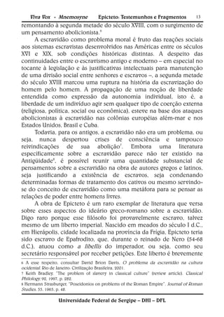 Viva Vox - Mnemosyne              Epicteto: Testemunhos e Fragmentos              13
remontando à segunda metade do século XVIII, com o surgimento de
um pensamento abolicionista.6
      A escravidão como problema moral é fruto das reações sociais
aos sistemas escravistas desenvolvidos nas Américas entre os séculos
XVI e XIX, sob condições históricas distintas. A despeito das
continuidades entre o escravismo antigo e moderno – em especial no
tocante à legislação e às justificativas intelectuais para manutenção
de uma divisão social entre senhores e escravos –, a segunda metade
do século XVIII marcou uma ruptura na história da escravização do
homem pelo homem. A propagação de uma noção de liberdade
entendida como expressão da autonomia individual, isto é, a
liberdade de um indivíduo agir sem qualquer tipo de coerção externa
(religiosa, política, social ou econômica), esteve na base dos ataques
abolicionistas à escravidão nas colônias européias além-mar e nos
Estados Unidos, Brasil e Cuba.
      Todavia, para os antigos, a escravidão não era um problema, ou
seja, nunca despertou crises de consciência e tampouco
reivindicações de sua abolição7. Embora uma literatura
especificamente sobre a escravidão parece não ter existido na
Antigüidade8, é possível reunir uma quantidade substancial de
pensamentos sobre a escravidão na obra de autores gregos e latinos,
seja justificando a existência de escravos, seja condenando
determinadas formas de tratamento dos cativos ou mesmo servindo-
se do conceito de escravidão como uma metáfora para se pensar as
relações de poder entre homens livres.
      A obra de Epicteto é um raro exemplar de literatura que versa
sobre esses aspectos do ideário greco-romano sobre a escravidão.
Digo raro porque esse filósofo foi provavelmente escravo, talvez
mesmo de um liberto imperial. Nascido em meados do século I d.C.,
em Hierápolis, cidade localizada na província da Frígia, Epicteto teria
sido escravo de Epafrodito, que, durante o reinado de Nero (54-68
d.C.), atuou como a libellis do imperador, ou seja, como seu
secretário responsável por receber petições. Este liberto é brevemente
6 A esse respeito, consultar David Brion Davis, O problema da escravidão na cultura
ocidental. Rio de Janeiro: Civilização Brasileira, 2001.
7 Keith Bradley, “The problem of slavery in classical culture” (review article). Classical
Philology, 92, 1997, p. 282.
8 Hermann Strasburger, “Poseidonios on problems of the Roman Empire”. Journal of Roman
Studies, 55, 1965, p. 48.

                  Universidade Federal de Sergipe – DHI – DFL
 