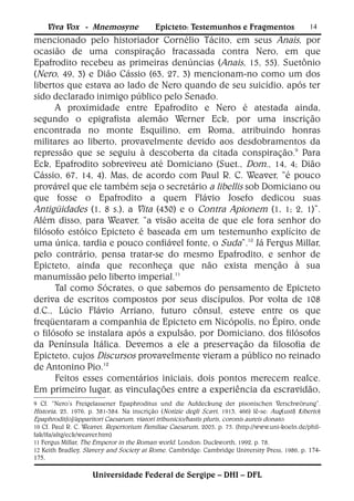 Viva Vox - Mnemosyne                    Epicteto: Testemunhos e Fragmentos                       14
mencionado pelo historiador Cornélio Tácito, em seus Anais, por
ocasião de uma conspiração fracassada contra Nero, em que
Epafrodito recebeu as primeiras denúncias (Anais, 15, 55). Suetônio
(Nero, 49, 3) e Dião Cássio (63, 27, 3) mencionam-no como um dos
libertos que estava ao lado de Nero quando de seu suicídio, após ter
sido declarado inimigo público pelo Senado.
      A proximidade entre Epafrodito e Nero é atestada ainda,
segundo o epigrafista alemão Werner Eck, por uma inscrição
encontrada no monte Esquilino, em Roma, atribuindo honras
militares ao liberto, provavelmente devido aos desdobramentos da
repressão que se seguiu à descoberta da citada conspiração.9 Para
Eck, Epafrodito sobreviveu até Domiciano (Suet., Dom., 14, 4; Dião
Cássio, 67, 14, 4). Mas, de acordo com Paul R. C. Weaver, “é pouco
provável que ele também seja o secretário a libellis sob Domiciano ou
que fosse o Epafrodito a quem Flávio Josefo dedicou suas
Antigüidades (1, 8 s.), a Vita (430) e o Contra Apionem (1, 1; 2, 1)”.
Além disso, para Weaver, “a visão aceita de que ele fora senhor do
filósofo estóico Epicteto é baseada em um testemunho explícito de
uma única, tardia e pouco confiável fonte, o Suda”.10 Já Fergus Millar,
pelo contrário, pensa tratar-se do mesmo Epafrodito, e senhor de
Epicteto, ainda que reconheça que não exista menção à sua
manumissão pelo liberto imperial.11
      Tal como Sócrates, o que sabemos do pensamento de Epicteto
deriva de escritos compostos por seus discípulos. Por volta de 108
d.C., Lúcio Flávio Arriano, futuro cônsul, esteve entre os que
freqüentaram a companhia de Epicteto em Nicópolis, no Épiro, onde
o filósofo se instalara após a expulsão, por Domiciano, dos filósofos
da Península Itálica. Devemos a ele a preservação da filosofia de
Epicteto, cujos Discursos provavelmente vieram a público no reinado
de Antonino Pio.12
      Feitos esses comentários iniciais, dois pontos merecem realce.
Em primeiro lugar, as vinculações entre a experiência da escravidão,
9 Cf. “Nero’s Freigelassener Epaphroditus und die Aufdeckung der pisonischen Verschwörung”.
Historia, 25, 1976, p. 381-384. Na inscrição ( Notizie degli Scavi, 1913, 466) lê-se: Aug(usti) l(iberto)
Epaphrodit[o]/apparitori Caesarum, viatori tribunicio/hastis pluris, coronis aureis donato.
10 Cf. Paul R. C. Weaver, Repertorium Familiae Caesarum, 2005, p. 75. (http://www.uni-koeln.de/phil-
fak/ifa/altg/eck/weaver.htm)
11 Fergus Millar, The Emperor in the Roman world. London: Duckworth, 1992, p. 78.
12 Keith Bradley, Slavery and Society at Rome. Cambridge: Cambridge University Press, 1986, p. 174-
175.

                     Universidade Federal de Sergipe – DHI – DFL
 
