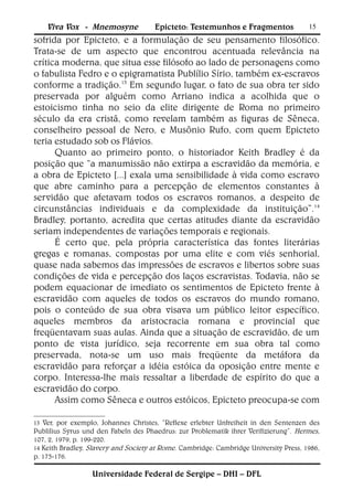 Viva Vox - Mnemosyne             Epicteto: Testemunhos e Fragmentos               15
sofrida por Epicteto, e a formulação de seu pensamento filosófico.
Trata-se de um aspecto que encontrou acentuada relevância na
crítica moderna, que situa esse filósofo ao lado de personagens como
o fabulista Fedro e o epigramatista Publílio Sírio, também ex-escravos
conforme a tradição.13 Em segundo lugar, o fato de sua obra ter sido
preservada por alguém como Arriano indica a acolhida que o
estoicismo tinha no seio da elite dirigente de Roma no primeiro
século da era cristã, como revelam também as figuras de Sêneca,
conselheiro pessoal de Nero, e Musônio Rufo, com quem Epicteto
teria estudado sob os Flávios.
      Quanto ao primeiro ponto, o historiador Keith Bradley é da
posição que “a manumissão não extirpa a escravidão da memória, e
a obra de Epicteto [...] exala uma sensibilidade à vida como escravo
que abre caminho para a percepção de elementos constantes à
servidão que afetavam todos os escravos romanos, a despeito de
circunstâncias individuais e da complexidade da instituição”.14
Bradley, portanto, acredita que certas atitudes diante da escravidão
seriam independentes de variações temporais e regionais.
      É certo que, pela própria característica das fontes literárias
gregas e romanas, compostas por uma elite e com viés senhorial,
quase nada sabemos das impressões de escravos e libertos sobre suas
condições de vida e percepção dos laços escravistas. Todavia, não se
podem equacionar de imediato os sentimentos de Epicteto frente à
escravidão com aqueles de todos os escravos do mundo romano,
pois o conteúdo de sua obra visava um público leitor específico,
aqueles membros da aristocracia romana e provincial que
freqüentavam suas aulas. Ainda que a situação de escravidão, de um
ponto de vista jurídico, seja recorrente em sua obra tal como
preservada, nota-se um uso mais freqüente da metáfora da
escravidão para reforçar a idéia estóica da oposição entre mente e
corpo. Interessa-lhe mais ressaltar a liberdade de espírito do que a
escravidão do corpo.
      Assim como Sêneca e outros estóicos, Epicteto preocupa-se com

13 Ver, por exemplo, Johannes Christes, “Reflexe erlebter Unfreiheit in den Sentenzen des
Publilius Syrus und den Fabeln des Phaedrus: zur Problematik ihrer Verifizierung”. Hermes,
107, 2, 1979, p. 199-220.
14 Keith Bradley, Slavery and Society at Rome. Cambridge: Cambridge University Press, 1986,
p. 175-176.

                  Universidade Federal de Sergipe – DHI – DFL
 