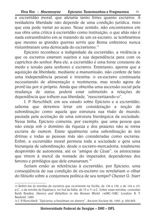 Viva Vox - Mnemosyne                Epicteto: Testemunhos e Fragmentos                   16
a escravidão moral, que afetaria tanto livres quanto escravos. A
verdadeira liberdade não depende de uma condição jurídica, visto
que esta pode variar ao acaso. Nesse sentido, não encontramos em
sua obra uma crítica à escravidão como instituição, o que aliás não é
nada extraordinário em se tratando de um ex-escravo, se lembrarmos
que mesmo as grandes guerras servis que Roma enfrentou nunca
vislumbraram uma derrocada do escravismo.15
      Epicteto reconhece a indignidade da escravidão, a violência a
que os escravos estavam sujeitos e sua dependência para com os
caprichos do senhor. Para ele, a escravidão é uma fonte constante de
medo e tensão para senhores e escravos. Entretanto, aponta que a
aquisição da liberdade, mediante a manumissão, não confere de fato
uma independência pessoal e irrestrita: o ex-escravo continuaria
necessitando de alimentação e vestimenta, mas tendo agora de
provê-las por si próprio. Ainda que obtenha uma ascensão social pela
mudança de status, poderá estar submetido a relações de
dependência que tolhem sua liberdade, “reescravizando-o”.
      J. P Herschbell, em seu estudo sobre Epicteto e a escravidão,
salienta que devemos levar em consideração a noção de
subordinação como aquela que estrutura sua visão de mundo,
pautada pela aceitação de uma estrutura hierárquica da sociedade.
Nessa linha, Epicteto comenta, por exemplo, que uma pessoa que
não esteja sob o domínio da riqueza e dos prazeres não se torna
escrava de outrem. Existe igualmente uma subordinação às leis
divinas e todas as pessoas más são consideradas como escravas.
Enfim, a escravidão moral permeia toda a sociedade e gera uma
hierarquia de subordinação, desde o escravo-mercadoria, totalmente
desprovido de autonomia, até os “amigos de César”, os aristocratas
que vivem à mercê da vontade do imperador, dependentes dos
favores e privilégios que dele emanavam.16
      Seriam então as referências à escravidão, por Epicteto, uma
conseqüência de sua condição de ex-escravo ou revelariam o olhar
do filósofo sobre a conjuntura política de seu tempo? Chester G. Starr

15 Refiro-me às revoltas de escravos que ocorreram na Sicília, de 136 a 132, e de 104 a 101
a.C., e da revolta de Espártaco, no Sul da Itália, de 73 a 71 a.C. Sobre essas revoltas, consultar
Keith Bradley, Slavery and Rebellion in the Roman World, 140BC-70BC. London: B. T.
Batsford, 1989.
16 J. P Herschbell, “Epictetus: a freedman on slavery”. Ancient Society, 26, 1995, p. 202-203.
       .

                    Universidade Federal de Sergipe – DHI – DFL
 