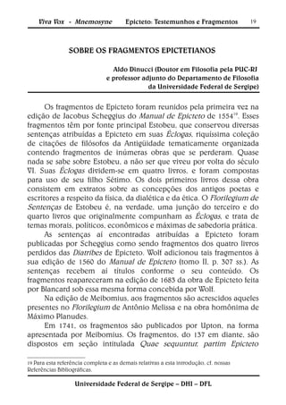 Viva Vox - Mnemosyne               Epicteto: Testemunhos e Fragmentos                19




                 SOBRE OS FRAGMENTOS EPICTETIANOS

                                 Aldo Dinucci (Doutor em Filosofia pela PUC-RJ
                               e professor adjunto do Departamento de Filosofia
                                             da Universidade Federal de Sergipe)


      Os fragmentos de Epicteto foram reunidos pela primeira vez na
edição de Jacobus Scheggius do Manual de Epicteto de 155419. Esses
fragmentos têm por fonte principal Estobeu, que conservou diversas
sentenças atribuídas a Epicteto em suas Éclogas, riquíssima coleção
de citações de filósofos da Antigüidade tematicamente organizada
contendo fragmentos de inúmeras obras que se perderam. Quase
nada se sabe sobre Estobeu, a não ser que viveu por volta do século
VI. Suas Éclogas dividem-se em quatro livros, e foram compostas
para uso de seu filho Sétimo. Os dois primeiros livros dessa obra
consistem em extratos sobre as concepções dos antigos poetas e
escritores a respeito da física, da dialética e da ética. O Florilegium de
Sentenças de Estobeu é, na verdade, uma junção do terceiro e do
quarto livros que originalmente compunham as Éclogas, e trata de
temas morais, políticos, econômicos e máximas de sabedoria prática.
      As sentenças aí encontradas atribuídas a Epicteto foram
publicadas por Scheggius como sendo fragmentos dos quatro livros
perdidos das Diatribes de Epicteto. Wolf adicionou tais fragmentos à
sua edição de 1560 do Manual de Epicteto (tomo II, p. 307 ss.). As
sentenças recebem aí títulos conforme o seu conteúdo. Os
fragmentos reapareceram na edição de 1683 da obra de Epicteto feita
por Blancard sob essa mesma forma concebida por Wolf.
      Na edição de Meibomius, aos fragmentos são acrescidos aqueles
presentes no Florilegium de Antônio Melissa e na obra homônima de
Máximo Planudes.
      Em 1741, os fragmentos são publicados por Upton, na forma
apresentada por Meibomius. Os fragmentos, do 137 em diante, são
dispostos em seção intitulada Quae sequuntur, partim Epicteto

19 Para esta referência completa e as demais   relativas a esta introdução, cf. nossas
Referências Bibliográficas.

                   Universidade Federal de Sergipe – DHI – DFL
 