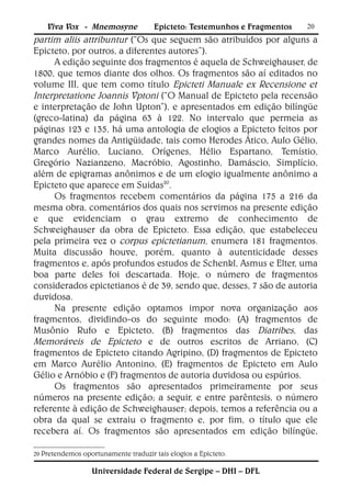 Viva Vox - Mnemosyne              Epicteto: Testemunhos e Fragmentos   20
partim aliis attribuntur (“Os que seguem são atribuídos por alguns a
Epicteto, por outros, a diferentes autores”).
     A edição seguinte dos fragmentos é aquela de Schweighauser, de
1800, que temos diante dos olhos. Os fragmentos são aí editados no
volume III, que tem como título Epicteti Manuale ex Recensione et
Interpretatione Joannis Vptoni (“O Manual de Epicteto pela recensão
e interpretação de John Upton”), e apresentados em edição bilíngüe
(greco-latina) da página 63 à 122. No intervalo que permeia as
páginas 123 e 135, há uma antologia de elogios a Epicteto feitos por
grandes nomes da Antigüidade, tais como Herodes Ático, Aulo Gélio,
Marco Aurélio, Luciano, Orígenes, Hélio Espartano, Temístio,
Gregório Nazianzeno, Macróbio, Agostinho, Damáscio, Simplício,
além de epigramas anônimos e de um elogio igualmente anônimo a
Epicteto que aparece em Suidas20.
     Os fragmentos recebem comentários da página 175 a 216 da
mesma obra, comentários dos quais nos servimos na presente edição
e que evidenciam o grau extremo de conhecimento de
Schweighauser da obra de Epicteto. Essa edição, que estabeleceu
pela primeira vez o corpus epictetianum, enumera 181 fragmentos.
Muita discussão houve, porém, quanto à autenticidade desses
fragmentos e, após profundos estudos de Schenkl, Asmus e Elter, uma
boa parte deles foi descartada. Hoje, o número de fragmentos
considerados epictetianos é de 39, sendo que, desses, 7 são de autoria
duvidosa.
     Na presente edição optamos impor nova organização aos
fragmentos, dividindo-os do seguinte modo: (A) fragmentos de
Musônio Rufo e Epicteto, (B) fragmentos das Diatribes, das
Memoráveis de Epicteto e de outros escritos de Arriano, (C)
fragmentos de Epicteto citando Agripino, (D) fragmentos de Epicteto
em Marco Aurélio Antonino, (E) fragmentos de Epicteto em Aulo
Gélio e Arnóbio e (F) fragmentos de autoria duvidosa ou espúrios.
     Os fragmentos são apresentados primeiramente por seus
números na presente edição; a seguir, e entre parêntesis, o número
referente à edição de Schweighauser; depois, temos a referência ou a
obra da qual se extraiu o fragmento e, por fim, o título que ele
recebera aí. Os fragmentos são apresentados em edição bilíngüe,

20 Pretendemos oportunamente traduzir tais elogios a Epicteto.


                  Universidade Federal de Sergipe – DHI – DFL
 
