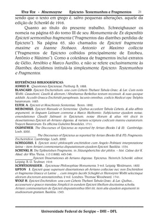 Viva Vox - Mnemosyne               Epicteto: Testemunhos e Fragmentos                 21
sendo que o texto em grego é, salvo pequenas alterações, aquele da
edição de Schenkl de 1916.
     Quanto ao título do presente trabalho, Schweighauser os
nomeia na página 63 do tomo III de seu Monumenta de Ex deperditis
Epicteti sermonibus fragmenta (“Fragmentos das diatribes perdidas de
Epicteto”). Na página 65, são chamados de Epicteti fragmenta
maxime ex Joanne Stobaeo, Antonio et Maximo collecta
(“Fragmentos de Epicteto colhidos principalmente de Estobeu,
Antônio e Máximo”). Como a coletânea de fragmentos inclui extratos
de Gélio, Arnóbio e Marco Aurélio, e não se refere exclusivamente às
Diatribes, decidimos intitulá-la simplesmente Epicteto: Testemunhos
e Fragmentos.

REFERÊNCIAS BIBLIOGRÁFICAS:
ASMUS R. Questiones Epicteteae. Freiburg: B, 1888.
BLANCARD. Epicteti Encheridium: una cum Cebetis Thebani Tabula Græc. & Lat. Cum notis
Wolfii, Casauboni, Caselii & aliorum / Abrahamus Berkelius textum recensuit, & suas quoque
addidit. Accedit Graeca Enchiridii paraphrasis, lacunis omnibus, codicis Medicei ope . Delphis
batavorum: 1683.
ELTER, A. Epicteti et Moschionis Sententiae. Bonn: 1892.
MEIBOMIUS. Epicteti Manuale et Sententiae. Quibus accedunt Tabula Cebetis, & alia affinis
argumenti, in linguam Latinam conversa a Marco Meibomio. Subjiciuntur ejusdem notae,
emendationes Claudii Salmasii in Epictetum, notae illorum & alius viri docti in
dessertationes Epicteti ab Arriano digestas, & varians scriptura codicum mannu exaratorum.
Trajecti Batavorum: Ex officina Gulielmi Broedelet, 1711.
OLDFATHER. The Discourses of Epictetus as reported by Arrian (Books I & II). Cambridge:
Loeb, 2000.
_____________. The Discourses of Epictetus as reported by Arrian (Books III & IV); Fragments;
Encheiridion. Cambridge: Loeb, 2000.
SCHEGGIUS, J. Epicteti stoici philosophi enchiridion cum Angelo Politiani interpretatione
latina – item Arriani commentarius disputationum ejusdem Epicteti. Basiléia: 1554.
SCHENKL H. Die Epiktetishen Fragmente. in Sitzungsberichte der philos. – hist. Calsse der K.
Akad. der Wiss. Viena, 115 (1888), 443-546.
___________.Epicteti Dissertationes ab Arriano digestae. Epictetus. Heinrich Schenkl. editor.
Leipzig: B. G. Teubner, 1916
SCHWEIGHAUSER. . Epicteteae Philosophiae Monumenta. 3 vol. Leipzig: Weidmann, 1800.
UPTON J. Epicteti quae supersunt dissertationes ab Arriano collectae nec non Enchiridion
et fragmenta Graece et Latine ... cum integris Jacobi Schegkii et Hieronymi Wolfii selectisque
aliorum doctorum annotationibus, 2 vol. Londres: Thomae Woodward, 1741.
WOLF H. Epicteti Enchiridion: una cum Cebetis Thebani Tabula Græc. & Lat. Quibus...
       .
accesserunt e graeco translata Simplicii in eundem Epicteti libellum doctissima scholia,
Arriani commentarium de Epicteti disputationibus libri iiii, item alia ejusdem argumenti in
studiosorum gratiam. Basiléia: 1563.




                   Universidade Federal de Sergipe – DHI – DFL
 