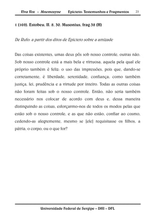 Viva Vox - Mnemosyne          Epicteto: Testemunhos e Fragmentos   23



1 (169). Estobeu, II. 8, 30. Musonius, frag.38 (H)


De Rufo: a partir dos ditos de Epicteto sobre a amizade


Das coisas existentes, umas deus pôs sob nosso controle, outras não.
Sob nosso controle está a mais bela e virtuosa, aquela pela qual ele
próprio também é feliz: o uso das impressões, pois que, dando-se
corretamente, é liberdade, serenidade, confiança; como também
justiça, lei, prudência e a virtude por inteiro. Todas as outras coisas
não foram feitas sob o nosso controle. Então, não seria também
necessário nos colocar de acordo com deus e, dessa maneira
distinguindo as coisas, esforçarmo-nos de todos os modos pelas que
estão sob o nosso controle, e as que não estão, confiar ao cosmo,
cedendo-as alegremente, mesmo se [ele] requisitasse os filhos, a
pátria, o corpo, ou o que for?




              Universidade Federal de Sergipe – DHI – DFL
 