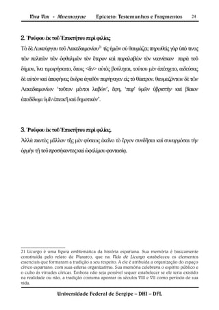 Viva Vox - Mnemosyne               Epicteto: Testemunhos e Fragmentos                 24



2. Ῥούφου ἐκ τοῦ Ἐπικτήτου περὶ φιλίας
Τὸ δὲ Λυκούργου τοῦ Λακεδαιμονίου21 τίς ἡμῶν οὐ θαυμάζει; πηρωθεὶς γὰρ ὑπό τινος
τῶν πολιτῶν τῶν ὀφθαλμῶν τὸν ἕτερον καὶ παραλαβὼν τὸν νεανίσκον παρὰ τοῦ
δήμου, ἵνα τιμωρήσαιτο, ὅπως <ἂν> αὐτὸς βούληται, τούτου μὲν ἀπέσχετο, αιδεύσας
δὲ αὐτὸν καὶ ἀποφήνας ἄνδρα ἀγαθὸν παρήγαγεν εἰς τὸ θέατρον. θαυμαζόντων δὲ τῶν
Λακεδαιμονίων ‘τοῦτον μέντοι λαβών’, ἔφη, ‘παρ' ὑμῶν ὑβριστὴν καὶ βίαιον
ἀποδίδωμι ὑμῖν ἐπιεικῆ καὶ δημοτικόν’.




3. Ῥούφου ἐκ τοῦ Ἐπικτήτου περὶ φιλίας.
Ἀλλὰ παντὸς μᾶλλον τῆς μὲν φύσεως ἐκεῖνο τὸ ἔργον συνδῆσαι καὶ συναρμόσαι τὴν
ὁρμὴν τῇ τοῦ προσήκοντος καὶ ὠφελίμου φαντασίᾳ.




21 Licurgo é uma figura emblemática da história espartana. Sua memória é basicamente
constituída pelo relato de Plutarco, que na Vida de Licurgo estabeleceu os elementos
essenciais que formaram a tradição a seu respeito. A ele é atribuída a organização do espaço
cívico espartano, com suas esferas organizativas. Sua memória celebrava o espírito público e
o culto às virtudes cívicas. Embora não seja possível sequer estabelecer se ele teria existido
na realidade ou não, a tradição costuma apontar os séculos VIII e VII como período de sua
vida.

                   Universidade Federal de Sergipe – DHI – DFL
 