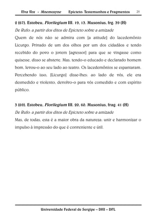 Viva Vox - Mnemosyne       Epicteto: Testemunhos e Fragmentos   25


2 (67). Estobeu, Florilegium III. 19, 13. Musonius, frg. 39 (H)
De Rufo: a partir dos ditos de Epicteto sobre a amizade
Quem de nós não se admira com [a atitude] do lacedemônio
Licurgo. Privado de um dos olhos por um dos cidadãos e tendo
recebido do povo o jovem [agressor] para que se vingasse como
quisesse, disso se absteve. Mas, tendo-o educado e declarado homem
bom, levou-o ao seu lado ao teatro. Os lacedemônios se espantaram.
Percebendo isso, [Licurgo] disse-lhes: ao lado de vós, ele era
desmedido e violento, devolvo-o para vós comedido e com espírito
público.


3 (69). Estobeu, Florilegium III. 20, 60. Musonius, frag. 41 (H)
De Rufo: a partir dos ditos de Epicteto sobre a amizade
Mas, de todas, esta é a maior obra da natureza: unir e harmonizar o
impulso à impressão do que é conveniente e útil.




              Universidade Federal de Sergipe – DHI – DFL
 