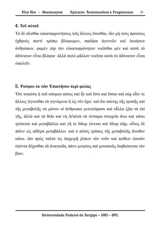 Viva Vox - Mnemosyne       Epicteto: Testemunhos e Fragmentos      26



4. Τοῦ αὐτοῦ
Τὸ δὲ οἴεσθαι εὐκαταφρονήτους τοῖς ἄλλοις ἔσεσθαι, ἐὰν μὴ τοὺς πρώτους
ἐχθροὺς παντὶ τρόπῳ βλάψωμεν, σφόδρα ἀγεννῶν καὶ ἀνοήτων
ἀνθρώπων. φαμὲν γὰρ τὸν εὐκαταφρόνητον νοεῖσθαι μὲν καὶ κατὰ τὸ
ἀδύνατον εἶναι βλάψαι· ἀλλὰ πολὺ μᾶλλον νοεῖται κατὰ τὸ ἀδύνατον εἶναι
ὠφελεῖν.




5. Ῥούφου ἐκ τῶν Ἐπικτήτου περὶ φιλίας
Ὅτι τοιαύτη ἡ τοῦ κόσμου φύσις καὶ ἦν καὶ ἔστι καὶ ἔσται καὶ οὐχ οἷόν τε
ἄλλως γίγνεσθαι τὰ γιγνόμενα ἢ ὡς νῦν ἔχει· καὶ ὅτι ταύτης τῆς τροπῆς καὶ
τῆς μεταβολῆς οὐ μόνον οἱ ἄνθρωποι μετειλήφασι καὶ τἆλλα ζῷα τὰ ἐπὶ
γῆς, ἀλλὰ καὶ τὰ θεῖα καὶ νὴ Δί'αὐτὰ τὰ τέτταρα στοιχεῖα ἄνω καὶ κάτω
τρέπεται καὶ μεταβάλλει καὶ γῆ τε ὕδωρ γίνεται καὶ ὕδωρ ἀήρ, οὗτος δὲ
πάλιν εἰς αἰθέρα μεταβάλλει· καὶ ὁ αὐτὸς τρόπος τῆς μεταβολῆς ἄνωθεν
κάτω. ἐὰν πρὸς ταῦτά τις ἐπιχειρῇ ῥέπειν τὸν νοῦν καὶ πείθειν ἑαυτὸν
ἑκόντα δέχεσθαι τὰ ἀναγκαῖα, πάνυ μετρίως καὶ μουσικῶς διαβιώσεται τὸν
βίον.




               Universidade Federal de Sergipe – DHI – DFL
 