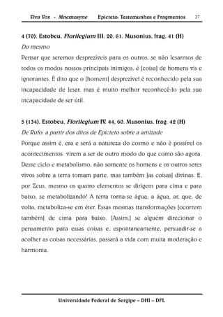 Viva Vox - Mnemosyne       Epicteto: Testemunhos e Fragmentos   27



4 (70). Estobeu, Florilegium III. 20, 61. Musonius, frag. 41 (H)
Do mesmo
Pensar que seremos desprezíveis para os outros, se não lesarmos de
todos os modos nossos principais inimigos, é [coisa] de homens vis e
ignorantes. É dito que o [homem] desprezível é reconhecido pela sua
incapacidade de lesar, mas é muito melhor reconhecê-lo pela sua
incapacidade de ser útil.


5 (134). Estobeu, Florilegium IV. 44, 60. Musonius, frag. 42 (H)
De Rufo: a partir dos ditos de Epicteto sobre a amizade
Porque assim é, era e será a natureza do cosmo e não é possível os
acontecimentos virem a ser de outro modo do que como são agora.
Desse ciclo e metabolismo, não somente os homens e os outros seres
vivos sobre a terra tomam parte, mas também [as coisas] divinas. E,
por Zeus, mesmo os quatro elementos se dirigem para cima e para
baixo, se metabolizando! A terra torna-se água; a água, ar, que, de
volta, metaboliza-se em éter. Essas mesmas transformações [ocorrem
também] de cima para baixo. [Assim,] se alguém direcionar o
pensamento para essas coisas e, espontaneamente, persuadir-se a
acolher as coisas necessárias, passará a vida com muita moderação e
harmonia.




              Universidade Federal de Sergipe – DHI – DFL
 