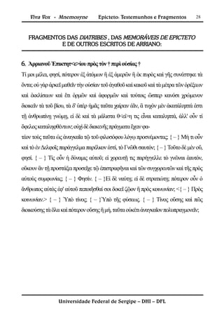 Viva Vox - Mnemosyne            Epicteto: Testemunhos e Fragmentos           28



   FRAGMENTOS DAS DIATRIBES , DAS MEMORÁVEIS DE EPICTETO
            E DE OUTROS ESCRITOS DE ARRIANO:


6. Ἀρριανοῦ Ἐπικτητ<ε>ίου πρὸς τὸν † περὶ οὐσίας †
Τί μοι μέλει, φησί, πότερον ἐξ ἀτόμων ἢ ἐξ ἀμερῶν ἢ ἐκ πυρὸς καὶ γῆς συνέστηκε τὰ
ὄντα; οὐ γὰρ ἀρκεῖ μαθεῖν τὴν οὐσίαν τοῦ ἀγαθοῦ καὶ κακοῦ καὶ τὰ μέτρα τῶν ὀρέξεων
καὶ ἐκκλίσεων καὶ ἔτι ὁρμῶν καὶ ἀφορμῶν καὶ τούτοις ὥσπερ κανόσι χρώμενον
διοικεῖν τὰ τοῦ βίου, τὰ δ' ὑπὲρ ἡμᾶς ταῦτα χαίρειν ἐᾶν, ἃ τυχὸν μὲν ἀκατάληπτά ἐστι
τῇ ἀνθρωπίνῃ γνώμῃ, εἰ δὲ καὶ τὰ μάλιστα θ<εί>η τις εἶναι καταληπτά, ἀλλ' οὖν τί
ὄφελος καταληφθέντων; οὐχὶ δὲ διακενῆς πράγματα ἔχειν φα-
τέον τοὺς ταῦτα ὡς ἀναγκαῖα τῷ τοῦ φιλοσόφου λόγῳ προσνέμοντας; { – } Μή τι οὖν
καὶ τὸ ἐν Δελφοῖς παράγγελμα παρέλκον ἐστί, τὸ Γνῶθι σαυτόν; { – } Τοῦτο δὲ μὲν οὔ,
φησί. { – } Τίς οὖν ἡ δύναμις αὐτοῦ; εἰ χορευτῇ τις παρήγγελλε τὸ γνῶναι ἑαυτόν,
οὔκουν ἂν τῇ προστάξει προσεῖχε τῷ ἐπιστραφῆναι καὶ τῶν συγχορευτῶν καὶ τῆς πρὸς
αὐτοὺς συμφωνίας; { – } Φησίν. { – }Εἰ δὲ ναύτῃ; εἰ δὲ στρατιώτῃ; πότερον οὖν ὁ
ἄνθρωπος αὐτὸς ἐφ' αὑτοῦ πεποιῆσθαί σοι δοκεῖ ζῷον ἢ πρὸς κοινωνίαν; <{ – } Πρὸς
κοινωνίαν.> { – } Ὑπὸ τίνος; { – }Ὑπὸ τῆς φύσεως. { – } Τίνος οὔσης καὶ πῶς
διοικούσης τὰ ὅλα καὶ πότερον οὔσης ἢ μή, ταῦτα οὐκέτι ἀναγκαῖον πολυπραγμονεῖν;




                 Universidade Federal de Sergipe – DHI – DFL
 