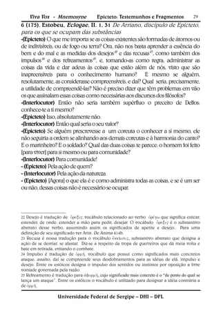 Viva Vox - Mnemosyne               Epicteto: Testemunhos e Fragmentos                  29
6 (175). Estobeu, Eclogae, II. 1, 31 De Arriano, discípulo de Epicteto,
para os que se ocupam das substâncias
-(Epicteto) O que me importa se as coisas existentes são formadas de átomos ou
de indivisíveis, ou de fogo ou terra? Ora, não nos basta aprender a essência do
bem e do mal e as medidas dos desejos22 e das recusas23, como também dos
impulsos24 e dos refreamentos25, e, tomando-as como regra, administrar as
coisas da vida e dar adeus às coisas que estão além de nós, visto que são
inapreensíveis para o conhecimento humano? E mesmo se alguém,
resolutamente, as considerasse compreensíveis, e daí? Qual seria, precisamente,
a utilidade de compreendê-las? Não é preciso dizer que têm problemas em vão
os que assinalam essas coisas como necessárias aos discursos dos filósofos?
-(Interlocutor) Então não seria também supérfluo o preceito de Delfos:
conhece-te a ti mesmo?
-(Epicteto) Isso, absolutamente não.
-(Interlocutor) Então qual seria o seu valor?
-(Epicteto) Se alguém prescrevesse a um coreuta o conhecer a si mesmo, ele
não seguiria a ordem se alinhando aos demais coreutas e à harmonia do canto?
E o marinheiro? E o soldado? Qual das duas coisas te parece: o homem foi feito
[para viver] para si mesmo ou para comunidade?
-(Interlocutor) Para comunidade!
- (Epicteto) Pela ação de quem?
- (Interlocutor) Pela ação da natureza.
- (Epicteto) [Agora] o que ela é e como administra todas as coisas, e se é um ser
ou não, dessas coisas não é necessário se ocupar.



22 Desejo é tradução de , vocábulo relacionado ao verbo  que significa esticar,
estender, de onde: estender a mão para pedir, desejar. O vocábulo  é o substantivo
abstrato desse verbo, assumindo assim os significados de apetite e desejo. Para uma
definição de seu significado ver Arist. De Anima 414b.
23 Recusa é nossa tradução para o vocábulo , substantivo abstrato que designa a
ação de se desviar, se afastar. Diz-se a respeito da tropa de guerreiros que dá meia volta e
bate em retirada, evitando o combate.
24 Impulso é tradução de , vocábulo que possui como significados mais concretos
ataque, assalto, daí se compreende seus desdobramentos para as idéias de elã, impulso e
desejo. Entre os estóicos designa o impulso dos sentidos ou instintos por oposição a livre
vontade governada pela razão.
25 Refreamento é tradução para , cujo significado mais concreto é o “de ponto do qual se
lança um ataque”. Entre os estóicos o vocábulo é utilizado para designar a idéia contrária a
de .

                   Universidade Federal de Sergipe – DHI – DFL
 