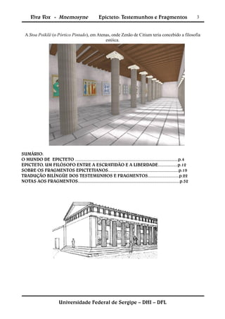 Viva Vox - Mnemosyne                          Epicteto: Testemunhos e Fragmentos                              3


  A Stoa Poikilé (o Pórtico Pintado), em Atenas, onde Zenão de Citium teria concebido a filosofia
                                             estóica.




SUMÁRIO:
O MUNDO DE EPICTETO .........................................................................................p.4
EPICTETO, UM FILÓSOFO ENTRE A ESCRAVIDÃO E A LIBERDADE.................p.12
SOBRE OS FRAGMENTOS EPICTETIANOS.............................................................p.19
TRADUÇÃO BILÍNGÜE DOS TESTEMUNHOS E FRAGMENTOS...........................p.22
NOTAS AOS FRAGMENTOS........................................................................................p.52




                         Universidade Federal de Sergipe – DHI – DFL
 