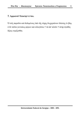 Viva Vox - Mnemosyne       Epicteto: Testemunhos e Fragmentos    30




7. Ἀρριανοῦ Ἐπικτητ<ε>ίου.


Ὁ τοῖς παροῦσι καὶ δεδομένοις ὑπὸ τῆς τύχης δυςχεραίνων ἰδιώτης ἐν βίῳ,
ὁ δὲ ταῦτα γενναίως φέρων καὶ εὐλογίστω † τὰ ἀπ' αὐτῶν † ἀνὴρ ἀγαθὸς
ἄξιος νομίζεσθαι.




              Universidade Federal de Sergipe – DHI – DFL
 