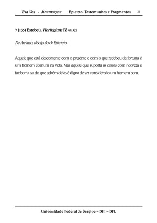 Viva Vox - Mnemosyne             Epicteto: Testemunhos e Fragmentos   31




7 (135). Estobeu, Florilegium IV 44, 65
                                .


De Arriano, discípulo de Epicteto


Aquele que está descontente com o presente e com o que recebeu da fortuna é
um homem comum na vida. Mas aquele que suporta as coisas com nobreza e
faz bom uso do que advém delas é digno de ser considerado um homem bom.




                Universidade Federal de Sergipe – DHI – DFL
 
