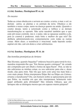 Viva Vox - Mnemosyne              Epicteto: Testemunhos e Fragmentos   33


8 (136). Estobeu, Florilegium IV. 44, 66

Do mesmo

Todas as coisas obedecem e servem ao cosmo: a terra, o mar, o sol, os
demais astros, as plantas e os animais da terra. Obedece a ele
também o nosso corpo, tanto na doença quanto na saúde. Quando o
cosmo deseja, tanto a juventude como a velhice e as demais
transformações se operam. Não seria razoável também que o que
está sob nosso controle, isto é, o juízo, não se opusesse sozinho a ele,
pois [o cosmo] é poderoso, mais forte e melhor do que nós? Ele
delibera administrando-nos conjuntamente com todas as outras
coisas. Além disso, a resistência é irracional, nada fazendo senão
aspirar em vão, cair em dores e criar sofrimentos.


9 (174). Estobeu, Florilegium, IV. 33, 28

Das homilias protrépticas de Arriano

Mas Sócrates, quando Arquelau26 ordenou buscá-lo para torná-lo rico,
mandou responder-lhe que “Em Atenas quatro coiniques27 de cevada
são comprados por um óbulo e fontes de água fluem”. Pois, se não te
são suficientes as minhas coisas, eu sou suficiente para elas e, desse
modo, elas para mim. Não vês que nem com uma voz mais bela e
com mais prazer, Polos interpretava Édipo Rei ou Édipo em Colono,
errante e mendicante? Ora, um homem nobre se apresentaria pior do
que Polos, na medida em que não interpretasse belamente todo
papel atribuído pela divindade? Não imitaria Odisseu, que em
farrapos não se distinguiu menos que em espesso manto púrpura?




26 Rei da Macedônia entre os anos de 413   a 399 a.C.
27 Aproximadamente um quilo.


                  Universidade Federal de Sergipe – DHI – DFL
 