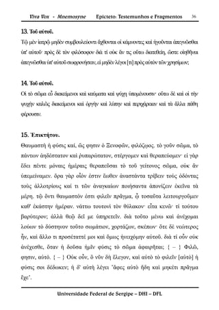Viva Vox - Mnemosyne           Epicteto: Testemunhos e Fragmentos             36


13. Τοῦ αὐτοῦ.
Τῷ μὲν ἰατρῷ μηδὲν συμβουλεύοντι ἄχθονται οἱ κάμνοντες καὶ ἡγοῦνται ἀπεγνῶσθαι
ὑπ' αὐτοῦ· πρὸς δὲ τὸν φιλόσοφον διὰ τί οὐκ ἄν τις οὕτω διατεθείη, ὥστε οἰηθῆναι
ἀπεγνῶσθαι ὑπ' αὐτοῦ σωφρονήσειν, εἰ μηδὲν λέγοι [τι] πρὸς αὐτὸν τῶν χρησίμων;


14. Τοῦ αὐτοῦ.
Οἱ τὸ σῶμα εὖ διακείμενοι καὶ καύματα καὶ ψύχη ὑπομένουσιν· οὕτω δὲ καὶ οἱ τὴν
ψυχὴν καλῶς διακείμενοι καὶ ὀργὴν καὶ λύπην καὶ περιχάρειαν καὶ τὰ ἄλλα πάθη
φέρουσιν.


15. Ἐπικτήτου.
Θαυμαστὴ ἡ φύσις καί, ὥς φησιν ὁ Ξενοφῶν, φιλόζῳος. τὸ γοῦν σῶμα, τὸ
πάντων ἀηδέστατον καὶ ῥυπαρώτατον, στέργομεν καὶ θεραπεύομεν· εἰ γὰρ
ἔδει πέντε μόναις ἡμέραις θεραπεῦσαι τὸ τοῦ γείτονος σῶμα, οὐκ ἂν
ὑπεμείναμεν. ὅρα γὰρ οἷόν ἐστιν ἕωθεν ἀναστάντα τρίβειν τοὺς ὀδόντας
τοὺς ἀλλοτρίους καί τι τῶν ἀναγκαίων ποιήσαντα ἀπονίζειν ἐκεῖνα τὰ
μέρη. τῷ ὄντι θαυμαστόν ἐστι φιλεῖν πρᾶγμα, ᾧ τοσαῦτα λειτουργοῦμεν
καθ' ἑκάστην ἡμέραν. νάττω τουτονὶ τὸν θύλακον· εἶτα κενῶ· τί τούτου
βαρύτερον; ἀλλὰ θεῷ δεῖ με ὑπηρετεῖν. διὰ τοῦτο μένω καὶ ἀνέχομαι
λούων τὸ δύστηνον τοῦτο σωμάτιον, χορτάζων, σκέπων· ὅτε δὲ νεώτερος
ἦν, καὶ ἄλλο τι προσέταττέ μοι καὶ ὅμως ἠνειχόμην αὐτοῦ. διὰ τί οὖν οὐκ
ἀνέχεσθε, ὅταν ἡ δοῦσα ἡμῖν φύσις τὸ σῶμα ἀφαιρῆται; { – } Φιλῶ,
φησιν, αὐτό. { – } Οὐκ οὖν, ὃ νῦν δὴ ἔλεγον, καὶ αὐτὸ τὸ φιλεῖν [αὐτὸ] ἡ
φύσις σοι δέδωκεν; ἡ δ' αὐτὴ λέγει ’ἄφες αὐτὸ ἤδη καὶ μηκέτι πρᾶγμα
ἔχε’.

                 Universidade Federal de Sergipe – DHI – DFL
 