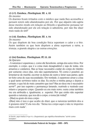 Viva Vox - Mnemosyne               Epicteto: Testemunhos e Fragmentos             37


13 (17). Estobeu, Florilegium, III. 4, 93
Do mesmo
Os doentes ficam irritados com o médico que nada lhes aconselha e
pensam terem sido abandonados por ele. Por que alguém não agiria
desse mesmo modo em relação ao filósofo e igualmente pensasse ter
sido abandonado por ele em relação à sabedoria, por não lhe dizer
mais nada de útil?

14 (18). Estobeu, Florilegium, III. 4, 94
Do mesmo
Os que dispõem de boa condição física suportam o calor e o frio.
Assim também os que bem dispõem a alma suportam a raiva, a
tristeza, a grande alegria e as outras emoções.


15 (94) Estobeu, Florilegium, IV, 53, 29
De Epicteto
- A natureza é espantosa e, como diz Xenofonte, amiga dos seres vivos. Por
exemplo, o corpo, que é a coisa mais desagradável e suja de todas, nós
amamos e cuidamos. Mas se fosse necessário cuidar do corpo do vizinho
por somente cinco dias, nós não suportaríamos. Vê como é possível, ao
levantar-se de manhã, escovar os dentes de outro e lavar suas partes, após
ter feito uma de suas necessidades. Em verdade, é espantoso amar a coisa
a qual tanto servimos todos os dias. Eu encho a minha pança e depois a
esvazio, o que há de mais cansativo que isso? Mas ao deus me é necessário
servir28, por isso suporto e permaneço lavando, nutrindo e vestindo esse
mísero e pequeno corpo. Quando eu era mais novo, outra coisa também
me era atribuída e, igualmente, a suportei. Por que então não suportar
quando a natureza, que nos dá o corpo, o toma [de volta]?
- [Mas] eu gosto do meu corpo
-[Mas] não é isso o que acabo de dizer, que a natureza também deu a
ti gostares dele? E ela nos diz: “Deixa teu corpo aqui e não te importes
mais com nada”.


        aqui traduz (hupereteo), que significa literalmente “servir como
28 Servir
remador”.

                  Universidade Federal de Sergipe – DHI – DFL
 