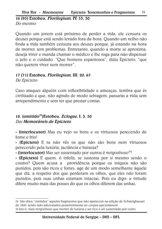 Viva Vox - Mnemosyne            Epicteto: Testemunhos e Fragmentos             39
16 (95) Estobeu, Florilegium, IV. 53, 30
Do mesmo

Quando um jovem está próximo de perder a vida, ele censura os
deuses porque está sendo levado fora da hora. Quando um velho não
finda a vida também censura aos deuses porque, já estando na hora
de morrer, tem problemas. Entretanto, quando a morte se aproxima,
deseja viver e manda chamar o médico e lhe roga para não dispensar
o zelo e o cuidado. “Que homens espantosos”, dizia Epicteto, “que
não querem viver nem morrer”.

17 (71) Estobeu, Florilegium, III. 20, 67
De Epicteto

Caso ataques alguém com inflexibilidade e ameaças, lembra que és
civilizado e que, não agindo de modo selvagem, passarás a vida sem
arrependimento e sem ter que prestar contas.


18. (omitido29)Estobeu, Eclogae, I, 3, 50
Das Memoráveis de Epicteto

- (interlocutor) Mas eu vejo os bons e os virtuosos perecendo de
fome e frio!
- (Epicteto) E tu não vês os que não são bons nem virtuosos
perecendo pela luxúria, jactância e baixeza?
- (interlocutor) Mas ser sustentado por outros é vergonhoso30!
- (Epicteto) E quem, ó infeliz, se sustenta por si mesmo senão o
cosmo? Quem acusa a providência porque os iníquos não são
punidos, pois são ricos e fortes, age de um modo semelhante àquele
que diz, a respeito dos que perderam os olhos, que eles não foram
punidos, pois suas unhas estariam intactas. Pois eu digo: a virtude
difere muito mais das posses do que os olhos diferem das unhas.


29  São ditos “omitidos” aqueles fragmentos que não aparecem na edição de Schweighauser
de 1800, tendo sido adicionados posteriormente ao corpus epictetianum.
30 Isto é: mais vergonhoso que morrer de luxúria e ser rico é ser sustentado por outro.


                  Universidade Federal de Sergipe – DHI – DFL
 