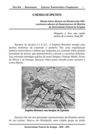 Viva Vox - Mnemosyne       Epicteto: Testemunhos e Fragmentos     4



                     O MUNDO DE EPICTETO

                            Alfredo Julien (Doutor em História pela USP
                        e professor adjunto do Departamento de História
                                     da Universidade Federal de Sergipe)

                                         Ninguém é livre não sendo
                                         senhor de si mesmo. (frag.38)


      Durante os séculos I e II d.C., o Império Romano atingia seus
pontos máximos de extensão e poderio. Era uma organização
política, burocrática e militar que impunha seu controle sobre grande
variedade de povos, que apresentavam culturas e costumes distintos.
Sua extensão abrangia regiões da atual Turquia, Oriente Médio, Norte
da África e da Europa. Epicteto viveu nesse mundo como escravo e
como liberto.




              Império Romano nos tempos de Epicteto

     Epicteto foi um dos principais representantes da filosofia estóica
de seu tempo. Nasceu em Hierápolis, uma cidade grega na então

              Universidade Federal de Sergipe – DHI – DFL
 