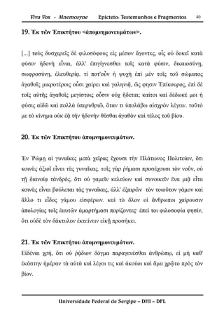 Viva Vox - Mnemosyne       Epicteto: Testemunhos e Fragmentos     40


19. Ἐκ τῶν Ἐπικτήτου <ἀπομνημονευμάτων>.


[...] τοὺς δυσχερεῖς δὲ φιλοσόφους εἰς μέσον ἄγοντες, οἷς οὐ δοκεῖ κατὰ
φύσιν ἡδονὴ εἶναι, ἀλλ' ἐπιγίγνεσθαι τοῖς κατὰ φύσιν, δικαιοσύνῃ,
σωφροσύνῃ, ἐλευθερίᾳ. τί ποτ'οὖν ἡ ψυχὴ ἐπὶ μὲν τοῖς τοῦ σώματος
ἀγαθοῖς μικροτέροις οὖσι χαίρει καὶ γαληνιᾷ, ὥς φησιν Ἐπίκουρος, ἐπὶ δὲ
τοῖς αὑτῆς ἀγαθοῖς μεγίστοις οὖσιν οὐχ ἥδεται; καίτοι καὶ δέδωκέ μοι ἡ
φύσις αἰδῶ καὶ πολλὰ ὑπερυθριῶ, ὅταν τι ὑπολάβω αἰσχρὸν λέγειν. τοῦτό
με τὸ κίνημα οὐκ ἐᾷ τὴν ἡδονὴν θέσθαι ἀγαθὸν καὶ τέλος τοῦ βίου.


20. Ἐκ τῶν Ἐπικτήτου ἀπομνημονευμάτων.


Ἐν Ῥώμῃ αἱ γυναῖκες μετὰ χεῖρας ἔχουσι τὴν Πλάτωνος Πολιτείαν, ὅτι
κοινὰς ἀξιοῖ εἶναι τὰς γυναῖκας. τοῖς γὰρ ῥήμασι προσέχουσι τὸν νοῦν, οὐ
τῇ διανοίᾳ τἀνδρός, ὅτι οὐ γαμεῖν κελεύων καὶ συνοικεῖν ἕνα μιᾷ εἶτα
κοινὰς εἶναι βούλεται τὰς γυναῖκας, ἀλλ' ἐξαιρῶν τὸν τοιοῦτον γάμον καὶ
ἄλλο τι εἶδος γάμου εἰσφέρων. καὶ τὸ ὅλον οἱ ἄνθρωποι χαίρουσιν
ἀπολογίας τοῖς ἑαυτῶν ἁμαρτήμασι πορίζοντες· ἐπεί τοι φιλοσοφία φησίν,
ὅτι οὐδὲ τὸν δάκτυλον ἐκτείνειν εἰκῇ προσήκει.


21. Ἐκ τῶν Ἐπικτήτου ἀπομνημονευμάτων.
Εἰδέναι χρή, ὅτι οὐ ῥᾴδιον δόγμα παραγενέσθαι ἀνθρώπῳ, εἰ μὴ καθ'
ἑκάστην ἡμέραν τὰ αὐτὰ καὶ λέγοι τις καὶ ἀκούοι καὶ ἅμα χρῷτο πρὸς τὸν
βίον.



              Universidade Federal de Sergipe – DHI – DFL
 