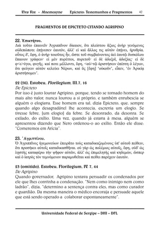 Viva Vox - Mnemosyne        Epicteto: Testemunhos e Fragmentos       42



           FRAGMENTOS DE EPICTETO CITANDO AGRIPINO


22. Ἐπικτήτου.
Διὰ τοῦτο ἐπαινεῖν Ἀγριππῖνον δίκαιον, ὅτι πλείστου ἄξιος ἀνὴρ γενόμενος
οὐδεπώποτε ἐπῄνεσεν ἑαυτόν, ἀλλ' εἰ καὶ ἄλλος τις αὐτὸν ἐπῄνει, ἠρυθρία.
οὗτος δ', ἔφη, ὁ ἀνὴρ τοιοῦτος ἦν, ὥστε τοῦ συμβαίνοντος ἀεὶ ἑαυτῷ δυσκόλου
ἔπαινον γράφειν· εἰ μὲν πυρέττοι, πυρετοῦ· εἰ δὲ ἀδοξοῖ, ἀδοξίας· εἰ δὲ
φ<ε>ύγοι, φυγῆς. καί ποτε μέλλοντι, ἔφη, <αὐ>τῷ ἀριστήσειν ἐπέστη ὁ λέγων,
ὅτι φεύγειν αὐτὸν κελεύει Νέρων, καὶ ὃς [ἔφη] ‘οὐκοῦν’, εἶπεν, ‘ἐν Ἀρικίᾳ
ἀριστήσομεν’.

22 (56). Estobeu, Florilegium, III.7, 16
De Epicteto
Por isso é justo louvar Agripino, porque, tendo se tornado homem do
mais alto valor, nunca louvou a si próprio, e também enrubescia se
alguém o elogiava. Esse homem era tal, dizia Epicteto, que, sempre
quando algo desagradável lhe acontecia, escrevia um elogio. Se
tivesse febre, [um elogio] da febre. Se desonrado, da desonra. Se
exilado, do exílio. Uma vez, quando já estava à mesa, alguém se
apresentou dizendo que Nero ordenou-o ao exílio. Então ele disse:
“Comeremos em Arícia”.

23. 
Ὁ Ἀγριππῖνος ἡγεμονεύων ἐπειρᾶτο τοὺς καταδικαζομένους ὑπ' αὐτοῦ πείθειν,
ὅτι προσήκει αὐτοῖς καταδικασθῆναι. οὐ γὰρ ὡς πολέμιος αὐτοῖς, ἔφη, οὐδ' ὡς
λῃστὴς καταφέρω τὴν ψῆφον αὐτῶν, ἀλλ' ὡς ἐπιμελητὴς καὶ κηδεμών, ὥσπερ
καὶ ὁ ἰατρὸς τὸν τεμνόμενον παραμυθεῖται καὶ πείθει παρέχειν ἑαυτόν.

23 (omitido). Estobeu, Florilegium, IV. 7, 44
De Agripino
Quando governador, Agripino tentava persuadir os condenados por
ele que lhes convinha a condenação. “Nem como inimigo nem como
ladrão”, dizia, “determino a sentença contra eles, mas como curador
e guardião. Da mesma maneira o médico encoraja e persuade aquele
que está sendo operado a colaborar espontaneamente”.


               Universidade Federal de Sergipe – DHI – DFL
 