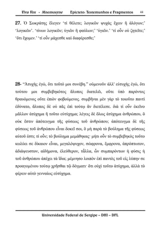 Viva Vox - Mnemosyne        Epicteto: Testemunhos e Fragmentos     44


27. Ὁ Σωκράτης ἔλεγεν ‘τί θέλετε; λογικῶν ψυχὰς ἔχειν ἢ ἀλόγων;’
‘λογικῶν’. ‘τίνων λογικῶν; ὑγιῶν ἢ φαύλων;’ ‘ὑγιῶν.’ ‘τί οὖν οὐ ζητεῖτε;’
‘ὅτι ἔχομεν.’ ‘τί οὖν μάχεσθε καὶ διαφέρεσθε;’




28- “Ἀτυχὴς ἐγώ, ὅτι τοῦτό μοι συνέβη.” οὐμενοῦν ἀλλ' εὐτυχὴς ἐγώ, ὅτι
τούτου μοι συμβεβηκότος ἄλυπος διατελῶ, οὔτε ὑπὸ παρόντος
θραυόμενος οὔτε ἐπιὸν φοβούμενος. συμβῆναι μὲν γὰρ τὸ τοιοῦτο παντὶ
ἐδύνατο, ἄλυπος δὲ οὐ πᾶς ἐπὶ τούτῳ ἂν διετέλεσε. διὰ τί οὖν ἐκεῖνο
μᾶλλον ἀτύχημα ἢ τοῦτο εὐτύχημα; λέγεις δὲ ὅλως ἀτύχημα ἀνθρώπου, ὃ
οὐκ ἔστιν ἀπότευγμα τῆς φύσεως τοῦ ἀνθρώπου; ἀπότευγμα δὲ τῆς
φύσεως τοῦ ἀνθρώπου εἶναι δοκεῖ σοι, ὃ μὴ παρὰ τὸ βούλημα τῆς φύσεως
αὐτοῦ ἐστι; τί οὖν; τὸ βούλημα μεμάθηκας· μήτι οὖν τὸ συμβεβηκὸς τοῦτο
κωλύει σε δίκαιον εἶναι, μεγαλόψυχον, σώφρονα, ἔμφρονα, ἀπρόπτωτον,
ἀδιάψευστον, αἰδήμονα, ἐλεύθερον, τἆλλα, ὧν συμπαρόντων ἡ φύσις ἡ
τοῦ ἀνθρώπου ἀπέχει τὰ ἴδια; μέμνησο λοιπὸν ἐπὶ παντὸς τοῦ εἰς λύπην σε
προαγομένου τούτῳ χρῆσθαι τῷ δόγματι· ὅτι οὐχὶ τοῦτο ἀτύχημα, ἀλλὰ τὸ
φέρειν αὐτὸ γενναίως εὐτύχημα.




               Universidade Federal de Sergipe – DHI – DFL
 
