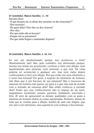 Viva Vox - Mnemosyne         Epicteto: Testemunhos e Fragmentos   45



27 (omitido). Marco Aurélio, 11, 39
Sócrates dizia:
–O que desejais ter, as almas dos racionais ou dos irracionais?”
–Dos racionais!
–De quais deles? Dos sãos ou dos viciosos?
–Dos sãos.
–Por que então não as buscais?
–Porque nós as possuímos!
–Por que então brigais e mantendes disputas?




28 (omitido). Marco Aurélio, 4, 49, 2-6

Eu sou um desafortunado porque isso aconteceu a mim?
Absolutamente não! Mas, pelo contrário, sou afortunado porque,
mesmo isso tendo me acontecido, continuo a viver sem aflição, nem
aquebrantado pelo presente, nem temendo o que virá. Tal coisa
poderia ter acontecido a qualquer um, mas nem todos depois
continuariam a viver sem aflição. Por que então um seria infortúnio e
o outro boa fortuna? Em geral, a respeito do infortúnio do homem,
não dizes que é um fracasso de sua natureza? Mas o insucesso da
natureza do homem não parece ser para ti o que não está de acordo
com a vontade da natureza dele? Mas então conheces a vontade
dela? Então que esse conhecimento não te impeça de ser justo,
magnânimo, moderado, sensato, paciente, verdadeiro, reservado e
livre. [E nem de apresentar] as demais qualidades com as quais a
natureza do homem obtém as coisas apropriadas. Portanto, diante de
tudo que te conduz para a aflição, lembra de usar este dogma: que
isto não é um infortúnio, mas suportá-lo com nobreza é boa fortuna.




               Universidade Federal de Sergipe – DHI – DFL
 