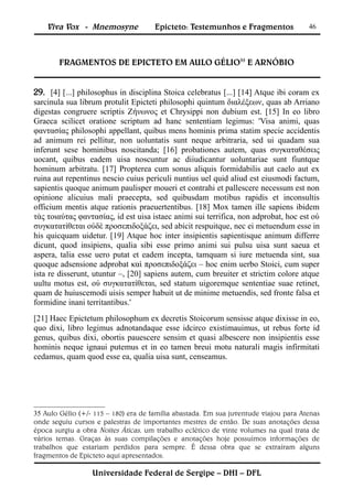Viva Vox - Mnemosyne              Epicteto: Testemunhos e Fragmentos              46




        FRAGMENTOS DE EPICTETO EM AULO GÉLIO35 E ARNÓBIO


29. [4] [...] philosophus in disciplina Stoica celebratus [...] [14] Atque ibi coram ex
sarcinula sua librum protulit Epicteti philosophi quintum διαλέξεων, quas ab Arriano
digestas congruere scriptis Ζήνωνος et Chrysippi non dubium est. [15] In eo libro
Graeca scilicet oratione scriptum ad hanc sententiam legimus: 'Visa animi, quas
φαντασίας philosophi appellant, quibus mens hominis prima statim specie accidentis
ad animum rei pellitur, non uoluntatis sunt neque arbitraria, sed ui quadam sua
inferunt sese hominibus noscitanda; [16] probationes autem, quas συγκαταθέσεις
uocant, quibus eadem uisa noscuntur ac diiudicantur uoluntariae sunt fiuntque
hominum arbitratu. [17] Propterea cum sonus aliquis formidabilis aut caelo aut ex
ruina aut repentinus nescio cuius periculi nuntius uel quid aliud est eiusmodi factum,
sapientis quoque animum paulisper moueri et contrahi et pallescere necessum est non
opinione alicuius mali praecepta, sed quibusdam motibus rapidis et inconsultis
officium mentis atque rationis praeuertentibus. [18] Mox tamen ille sapiens ibidem
τὰς τοιαύτας φαντασίας, id est uisa istaec animi sui terrifica, non adprobat, hoc est οὐ
συγκατατίθεται οὐδὲ προσεπιδοξάζει, sed abicit respuitque, nec ei metuendum esse in
his quicquam uidetur. [19] Atque hoc inter insipientis sapientisque animum differre
dicunt, quod insipiens, qualia sibi esse primo animi sui pulsu uisa sunt saeua et
aspera, talia esse uero putat et eadem incepta, tamquam si iure metuenda sint, sua
quoque adsensione adprobat καὶ προσεπιδοξάζει – hoc enim uerbo Stoici, cum super
ista re disserunt, utuntur –, [20] sapiens autem, cum breuiter et strictim colore atque
uultu motus est, οὐ συγκατατίθεται, sed statum uigoremque sententiae suae retinet,
quam de huiuscemodi uisis semper habuit ut de minime metuendis, sed fronte falsa et
formidine inani territantibus.'
[21] Haec Epictetum philosophum ex decretis Stoicorum sensisse atque dixisse in eo,
quo dixi, libro legimus adnotandaque esse idcirco existimauimus, ut rebus forte id
genus, quibus dixi, obortis pauescere sensim et quasi albescere non insipientis esse
hominis neque ignaui putemus et in eo tamen breui motu naturali magis infirmitati
cedamus, quam quod esse ea, qualia uisa sunt, censeamus.




35 Aulo Gélio (+/- 115 – 180) era de família abastada. Em sua juventude viajou para Atenas
onde seguiu cursos e palestras de importantes mestres de então. De suas anotações dessa
época surgiu a obra Noites Áticas, um trabalho eclético de vinte volumes na qual trata de
vários temas. Graças às suas compilações e anotações hoje possuímos informações de
trabalhos que estariam perdidos para sempre. É dessa obra que se extraíram alguns
fragmentos de Epicteto aqui apresentados.

                  Universidade Federal de Sergipe – DHI – DFL
 