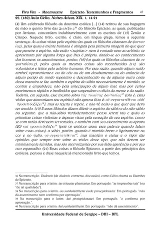 Viva Vox - Mnemosyne         Epicteto: Testemunhos e Fragmentos                        47
29. (180) Aulo Gélio, Noites Áticas, XIX, 1, 14-21
(4) Um celebrado filósofo da doutrina estóica [...] (14) retirou de sua bagagem
de mão o quinto livro das 36do filósofo Epicteto, as quais, publicadas
por Arriano, concordam indubitavelmente com os escritos de (15) Zenão e
Crisipo. Naquele livro, escrito, é claro, em língua grega, lemos a seguinte
sentença: As coisas vistas pelo espírito (as quais os filósofos chamam de 
), pelas quais a mente humana é atingida pela primeira imagem do que quer
que penetre o espírito, não estão <sujeitas> nem à vontade nem ao arbítrio, se
apresentam por alguma força que lhes é própria, dando-se ao conhecimento
dos homens; os assentimentos, porém, (16) (os quais os filósofos chamam de 
), pelos quais as mesmas coisas são reconhecidas (17), são
voluntários e feitos pelo arbítrio humano. Por essa razão, quando algum ruído
terrível,<proveniente> ou do céu ou de um desabamento ou do anúncio de
algum perigo de modo repentino e desconhecido ou de alguma outra coisa
dessa maneira se faz, também o espírito do sábio necessariamente é movido, se
contrai e empalidece, não pela antecipação de algum mal, mas por certos
movimentos rápidos e irrefletidos que suspendem o ofício da mente e da razão.
Todavia, em seguida, esse mesmo sábio 37(isto é: estas
visões que atemorizam seu espírito) não aprova (isto é: 
38), mas as rejeita e repele, e não vê nelas o que quer que deva
ser temido. (19) E esses filósofos dizem diferir o espírito do sábio e do não-sábio
no seguinte: que o não-sábio verdadeiramente pensa serem tais e quais as
primeiras coisas violentas e ásperas vistas pela sensação de seu espírito, como
se com razão devessem ser temidas, e também com seu assentimento as aprova
(20) 39 (pois os estóicos usam essa palavra quando falam
sobre essas coisas); o sábio, porém, quando é movido breve e ligeiramente na
cor e no vulto, 40, mas mantém o status e o vigor das
opiniões que sempre teve sobre as visões desse tipo, que não devem ser
minimamente temidas, mas são aterrorizantes por sua falsa aparência e por seu
oco espantalho. (21) Essas coisas o filósofo Epicteto, a partir dos princípios dos
estóicos, pensou e disse naquele já mencionado livro que lemos.




36 Na transcrição: Dialexeis (de dialexis: conversa, discussão), como Gélio chama as Diatribes
de Epicteto.
37 Na transcrição para o latim: tas toiautas phantasias. Em português: “as impressões tais” (ou
“de tal qualidade”).
38 Na transcrição para o latim: ou sunkatatithetai oude prosepidoxazei. Em português: “não
dá assentimento nem confirma por aprovação”.
39 Na transcrição para o latim: kai prosepidoxazei. Em português: “e confirma por
aprovação.”.
40 Na transcrição para o latim: kai sunkatatithetai. Em português: “não dá assentimento”.


                   Universidade Federal de Sergipe – DHI – DFL
 