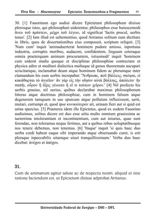 Viva Vox - Mnemosyne      Epicteto: Testemunhos e Fragmentos       48


30. [1] Fauorinum ego audiui dicere Epictetum philosophum dixisse
plerosque istos, qui philosophari uiderentur, philosophos esse huiuscemodi
ἄνευ τοῦ πράττειν, μέχρι τοῦ λέγειν, id significat 'factis procul, uerbis
tenus'. [2] Iam illud est uehementius, quod Arrianus solitum eum dictitare
in libris, quos de dissertationibus eius composuit, scriptum reliquit. [3]
'Nam cum' inquit 'animaduerterat hominem pudore amisso, inportuna
industria, corruptis moribus, audacem, confidentem, linguam ceteraque
omnia praeterquam animum procurantem, istiusmodi' inquit 'hominem
cum uiderat studia quoque et disciplinas philosophiae contrectare et
physica adire et meditari dialectica multaque id genus theoremata aucupari
sciscitarique, inclamabat deum atque hominum fidem ac plerumque inter
clamandum his eum uerbis increpabat: 'Ἄνθρωπε, ποῦ βάλλεις; σκέψαι, εἰ
κακάθαρται τὸ ἀγγεῖον· ἂν γὰρ εἰς τὴν οἴησιν αὐτὰ βάλληις, ἀπώλετο· ἢν
σαπῆι, οὖρον ἢ ὄξος γένοιτο ἢ εἴ τι τούτων χεῖρον.' [4] Nil profecto his
uerbis grauius, nil uerius, quibus declarabat maximus philosophorum
litteras atque doctrinas philosophiae, cum in hominem falsum atque
degenerem tamquam in uas spurcum atque pollutum influxissent, uerti,
mutari, corrumpi et, quod ipse κυνικώτερον ait, urinam fieri aut si quid est
urina spurcius. [5] Praeterea idem ille Epictetus, quod ex eodem Fauorino
audiuimus, solitus dicere est duo esse uitia multo omnium grauissima ac
taeterrima intolerantiam et incontinentiam, cum aut iniurias, quae sunt
ferendae, non toleramus neque ferimus, aut a quibus rebus uoluptatibusque
nos tenere debemus, non tenemus. [6] 'Itaque' inquit 'si quis haec duo
uerba cordi habeat eaque sibi imperando atque obseruando curet, is erit
pleraque inpeccabilis uitamque uiuet tranquillissimam.' Verba duo haec
dicebat: ἀνέχου et ἀπέχου.




31.
Cum de animarum agitur salute ac de respectu nostri, aliquid et sine
ratione faciendum est, ut Epictetum dixisse adprobat Arrianus.




               Universidade Federal de Sergipe – DHI – DFL
 