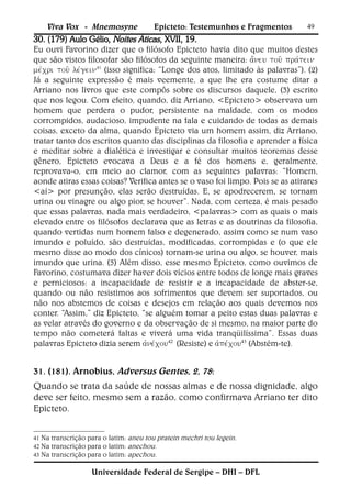 Viva Vox - Mnemosyne             Epicteto: Testemunhos e Fragmentos         49
30. (179) Aulo Gélio, Noites Áticas, XVII, 19.
Eu ouvi Favorino dizer que o filósofo Epicteto havia dito que muitos destes
que são vistos filosofar são filósofos da seguinte maneira: 
41 (isso significa: “Longe dos atos, limitado às palavras”). (2)
Já a seguinte expressão é mais veemente, a que lhe era costume ditar a
Arriano nos livros que este compôs sobre os discursos daquele, (3) escrito
que nos legou. Com efeito, quando, diz Arriano, <Epicteto> observava um
homem que perdera o pudor, persistente na maldade, com os modos
corrompidos, audacioso, impudente na fala e cuidando de todas as demais
coisas, exceto da alma, quando Epicteto via um homem assim, diz Arriano,
tratar tanto dos escritos quanto das disciplinas da filosofia e aprender a física
e meditar sobre a dialética e investigar e consultar muitos teoremas desse
gênero, Epicteto evocava a Deus e a fé dos homens e, geralmente,
reprovava-o, em meio ao clamor, com as seguintes palavras: “Homem,
aonde atiras essas coisas? Verifica antes se o vaso foi limpo. Pois se as atirares
<aí> por presunção, elas serão destruídas. E, se apodrecerem, se tornam
urina ou vinagre ou algo pior, se houver”. Nada, com certeza, é mais pesado
que essas palavras, nada mais verdadeiro, <palavras> com as quais o mais
elevado entre os filósofos declarava que as letras e as doutrinas da filosofia,
quando vertidas num homem falso e degenerado, assim como se num vaso
imundo e poluído, são destruídas, modificadas, corrompidas e (o que ele
mesmo disse ao modo dos cínicos) tornam-se urina ou algo, se houver, mais
imundo que urina. (5) Além disso, esse mesmo Epicteto, como ouvimos de
Favorino, costumava dizer haver dois vícios entre todos de longe mais graves
e perniciosos: a incapacidade de resistir e a incapacidade de abster-se,
quando ou não resistimos aos sofrimentos que devem ser suportados, ou
não nos abstemos de coisas e desejos em relação aos quais devemos nos
conter. “Assim,” diz Epicteto, “se alguém tomar a peito estas duas palavras e
as velar através do governo e da observação de si mesmo, na maior parte do
tempo não cometerá faltas e viverá uma vida tranqüilíssima”. Essas duas
palavras Epicteto dizia serem 42(Resiste) e 43 (Abstém-te).


31. (181). Arnobius, Adversus Gentes, 2, 78:
Quando se trata da saúde de nossas almas e de nossa dignidade, algo
deve ser feito, mesmo sem a razão, como confirmava Arriano ter dito
Epicteto.


41 Na transcrição para o latim: aneu tou pratein mechri tou legein.
42 Na transcrição para o latim: anechou.
43 Na transcrição para o latim: apechou.


                   Universidade Federal de Sergipe – DHI – DFL
 