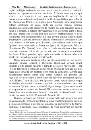 Viva Vox - Mnemosyne              Epicteto: Testemunhos e Fragmentos               5
região da Frígia. A data de seu nascimento não é conhecida, podendo
apenas ser aproximadamente avaliada. A única data segura que
temos a seu respeito é que, em conseqüência do decreto de
Domiciano expulsando os filósofos da Península Itálica, por volta de
94, abandonou Roma e se dirigiu para Nicópolis, uma importante
cidade localizada na costa oeste da Grécia. Centro político,
econômico e ponto de passagem de muitos dos que viajavam entre a
Itália e a Grécia, a cidade provavelmente foi escolhida para o local
em que fixaria sua escola por seu caráter metropolitano e pelas
facilidades que proporcionava. Lá seus jovens alunos encontravam
alojamento, além de ambiente urbano estimulante, condizente com
seus anseios e de seus pais. Existem comentários indicando que
Epicteto teria retornado a Roma na época do Imperador Adriano
(Spartianus Vit. Hadr.16), mas não há nada conclusivo sobre isso,
havendo mesmo críticas de que tal não corresponderia à realidade
dos fatos. É bem provável que, após sua saída de Roma, não teria
vivido em outro lugar a não ser Nicópolis.
      Nada sabemos também sobre as circunstâncias de sua morte.
Segundo Suidas (Léxico) e Themistos (Orat.V.ad. Jovian. Imp.),
Epicteto ainda viveria durante o reinado de Marco Aurélio (161-180).
Porém, tal época é colocada como muito avançada pela crítica, pois
nesse caso teria de ter morrido com mais de cem anos. Contra essa
possibilidade temos ainda que Marco Aurélio, ele próprio um
seguidor do estoicismo e admirador de Epicteto, menciona apenas
Junio Rústico1, um discípulo de Epicteto, como seu professor, e que
Aulo Gélio, escrevendo durante o reinado de Antonio Pio (138 – 161),
se refere a Epicteto como morto há algum tempo. Quantos anos ele
teria quando se retirou de Roma? Não sabemos. Assim costuma-se
determinar seu nascimento durante o império de Nero (54-68), e sua
morte por volta de 120-135, antes de Antonio Pio.
      Durante a época de Epicteto, a escravidão não designava uma
única realidade. Embora identificasse uma condição jurídica comum
a todos os escravos, a de não ser cidadão, se apresentava de formas
múltiplas e variadas. Suas condições de vida variavam de acordo

1 Júnio Rústico foi um dos mais distintos filósofos de sua época. Consultado constantemente
por Marco Aurélio a respeito dos mais diversos assuntos, tanto públicos como privados,
recebeu tratamento honrado por parte do imperador. Por duas vezes foi eleito cônsul e, após
sua morte, obteve do senado estátuas erguidas em sua homenagem.

                  Universidade Federal de Sergipe – DHI – DFL
 